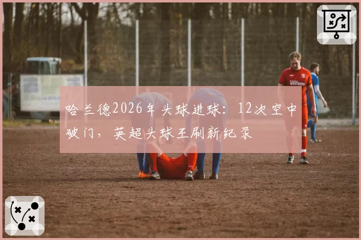 哈兰德2026年头球进球：12次空中破门，英超头球王刷新纪录