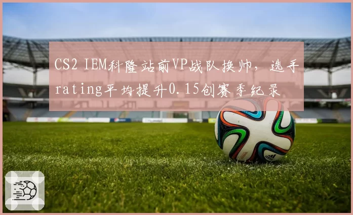 CS2 IEM科隆站前VP战队换帅,选手rating平均提升0.15创赛季纪录