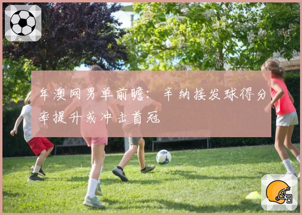 年澳网男单前瞻：辛纳接发球得分率提升或冲击首冠