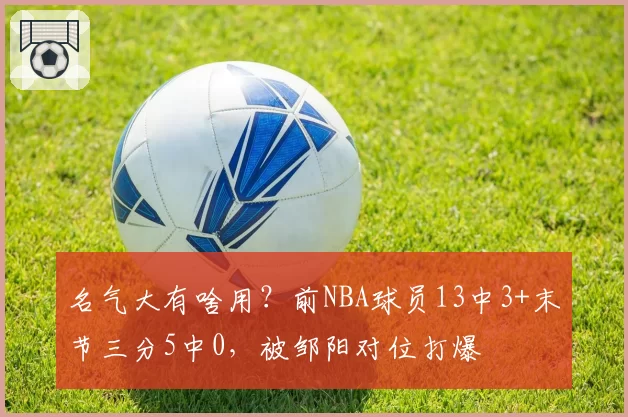 名气大有啥用？前NBA球员13中3+末节三分5中0，被邹阳对位打爆