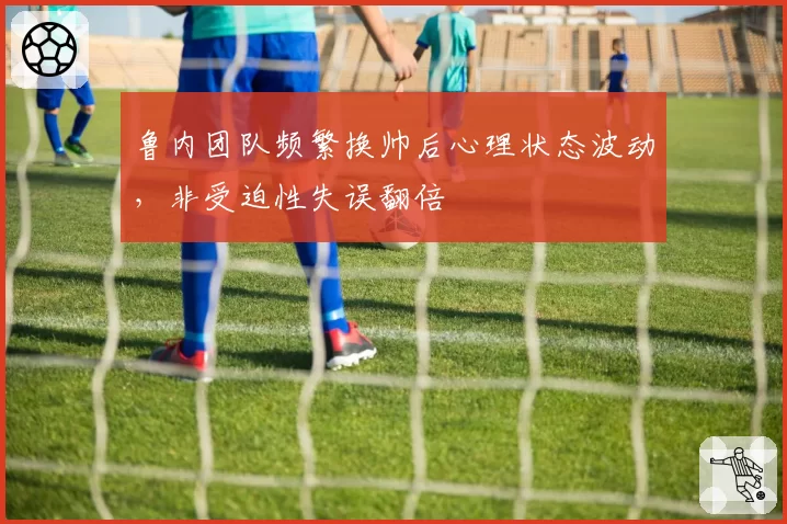 鲁内团队频繁换帅后心理状态波动,非受迫性失误翻倍