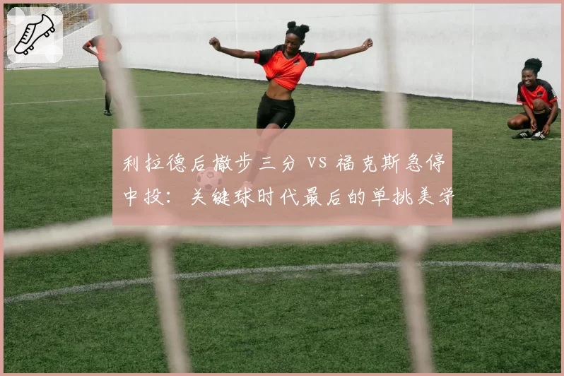 利拉德后撤步三分 vs 福克斯急停中投：关键球时代最后的单挑美学
