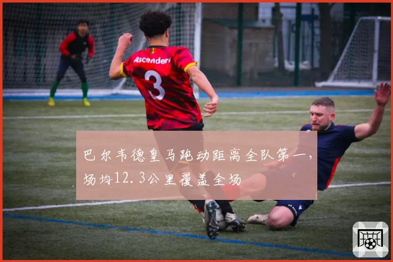 巴尔韦德皇马跑动距离全队第一，场均12.3公里覆盖全场