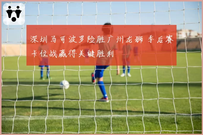深圳马可波罗险胜广州龙狮 季后赛卡位战赢得关键胜利
