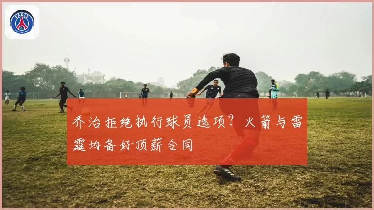 乔治拒绝执行球员选项?火箭与雷霆均备好顶薪合同