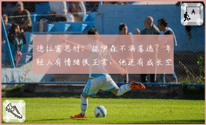 德拉富恩特:赫伊森不满落选?年轻人有情绪很正常,他还有成长空间