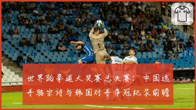 世界跆拳道大奖赛总决赛：中国选手骆宗诗与韩国对手争冠纪录前瞻
