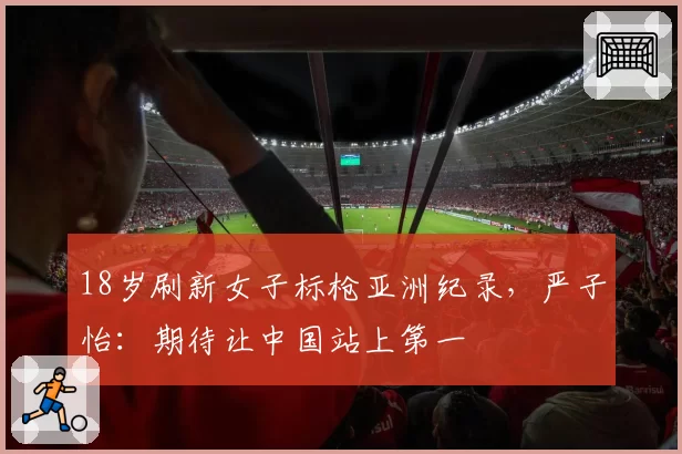 18岁刷新女子标枪亚洲纪录,严子怡:期待让中国站上第一