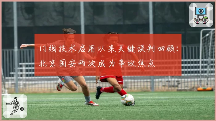 门线技术启用以来关键误判回顾：北京国安两次成为争议焦点