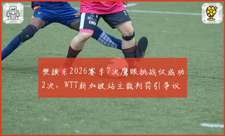 樊振东2026赛季7次鹰眼挑战仅成功2次,WTT新加坡站主裁判罚引争议
