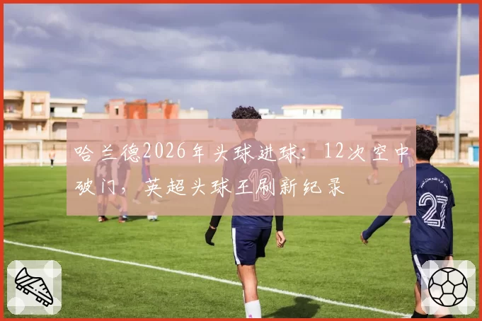 哈兰德2026年头球进球：12次空中破门，英超头球王刷新纪录