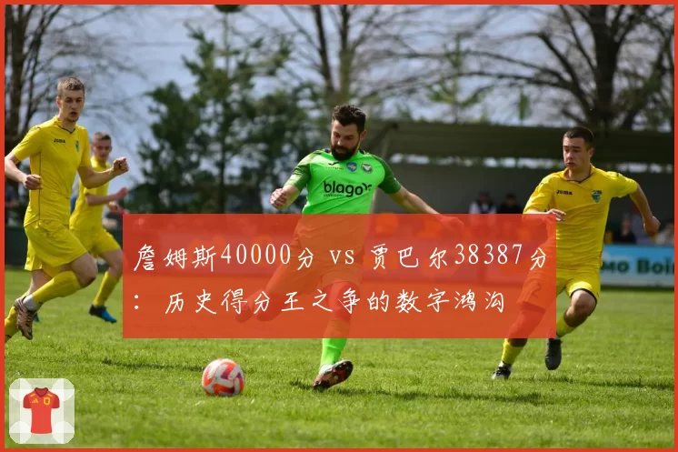 詹姆斯40000分 vs 贾巴尔38387分：历史得分王之争的数字鸿沟