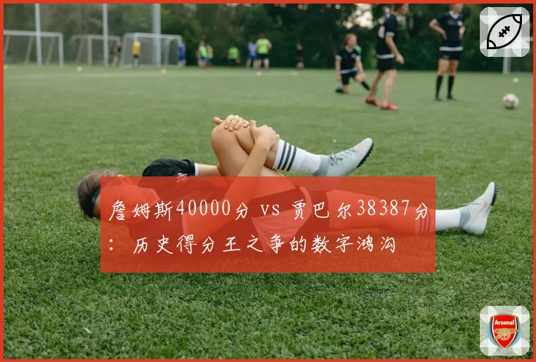 詹姆斯40000分 vs 贾巴尔38387分：历史得分王之争的数字鸿沟