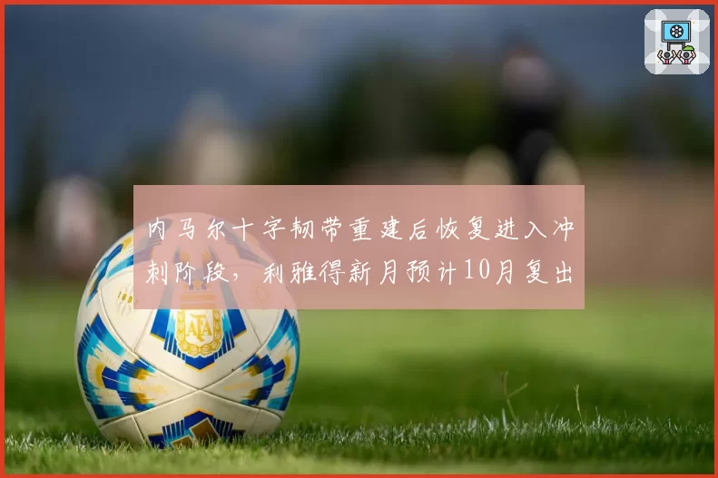 内马尔十字韧带重建后恢复进入冲刺阶段，利雅得新月预计10月复出