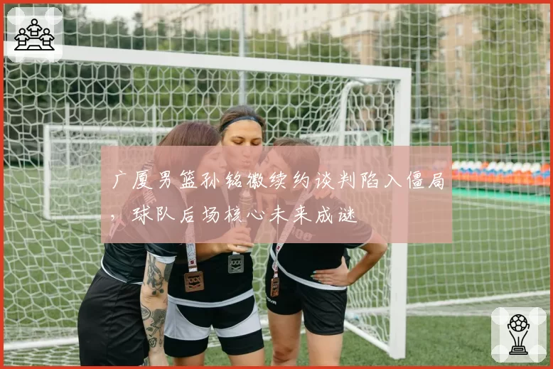 广厦男篮孙铭徽续约谈判陷入僵局，球队后场核心未来成谜