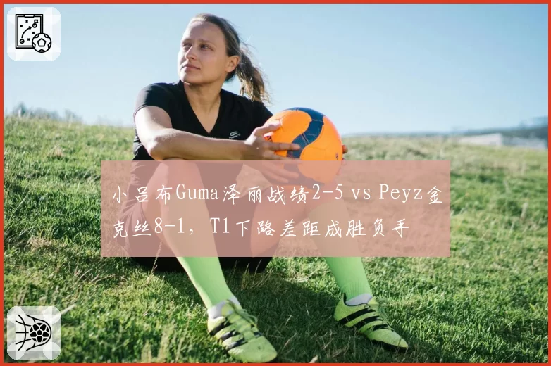 小吕布Guma泽丽战绩2-5 vs Peyz金克丝8-1,T1下路差距成胜负手