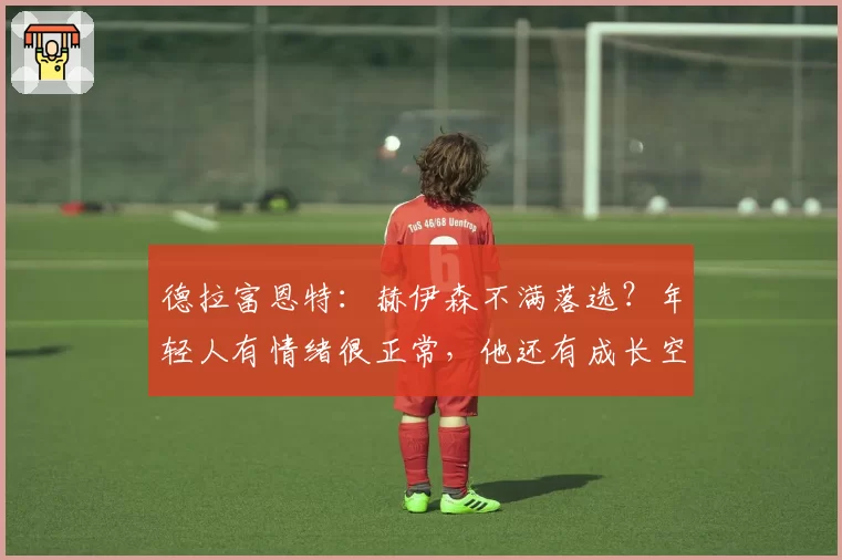 德拉富恩特:赫伊森不满落选?年轻人有情绪很正常,他还有成长空间