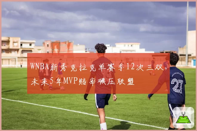 WNBA新秀克拉克单赛季12次三双，未来5年MVP赔率碾压联盟
