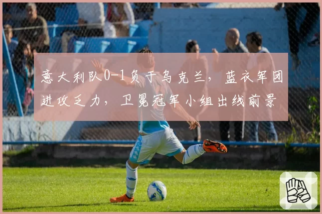 意大利队0-1负于乌克兰,蓝衣军团进攻乏力,卫冕冠军小组出线前景堪忧?