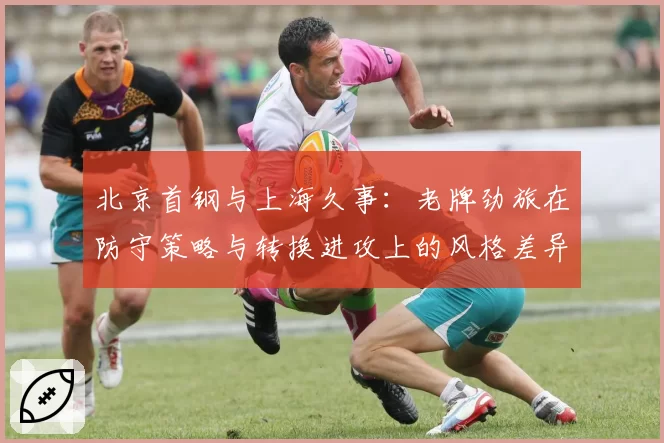 北京首钢与上海久事:老牌劲旅在防守策略与转换进攻上的风格差异