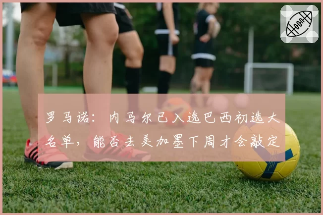 罗马诺：内马尔已入选巴西初选大名单，能否去美加墨下周才会敲定