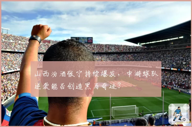 山西汾酒张宁持续爆发，中游球队逆袭能否创造黑马奇迹？