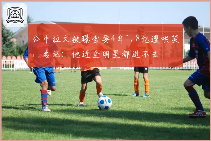 公牛拉文被曝索要4年1.8亿遭哄笑，名记：他连全明星都进不去