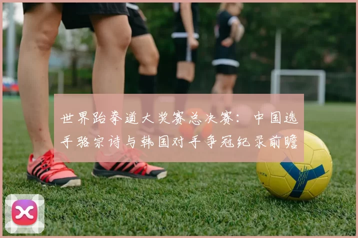 世界跆拳道大奖赛总决赛：中国选手骆宗诗与韩国对手争冠纪录前瞻