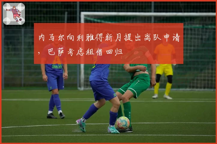 内马尔向利雅得新月提出离队申请,巴萨考虑租借回归