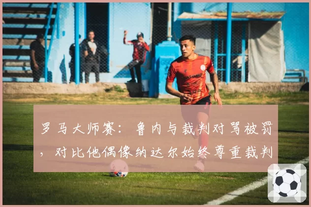 罗马大师赛：鲁内与裁判对骂被罚，对比他偶像纳达尔始终尊重裁判