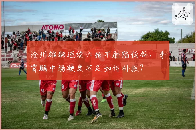 沧州雄狮连续六轮不胜陷低谷,李霄鹏中场硬度不足如何补救?