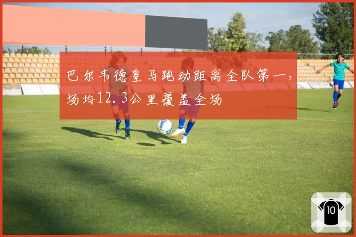巴尔韦德皇马跑动距离全队第一，场均12.3公里覆盖全场