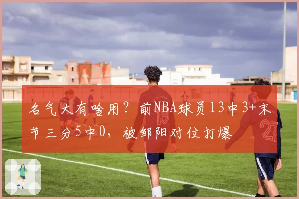 名气大有啥用？前NBA球员13中3+末节三分5中0，被邹阳对位打爆