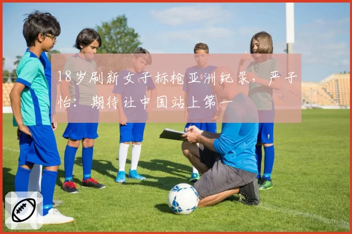 18岁刷新女子标枪亚洲纪录，严子怡：期待让中国站上第一