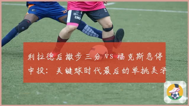 利拉德后撤步三分 vs 福克斯急停中投：关键球时代最后的单挑美学