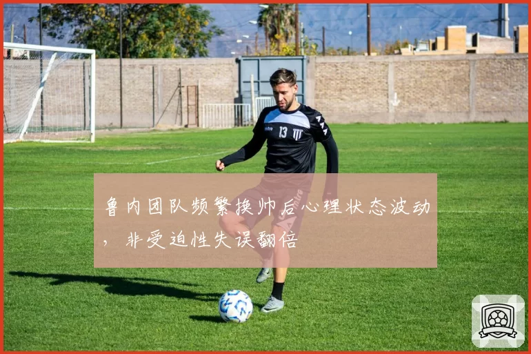 鲁内团队频繁换帅后心理状态波动,非受迫性失误翻倍