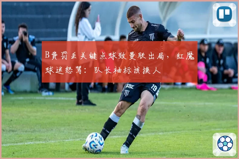B费罚丢关键点球致曼联出局,红魔球迷怒骂:队长袖标该换人