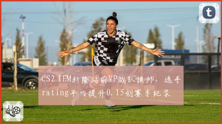 CS2 IEM科隆站前VP战队换帅,选手rating平均提升0.15创赛季纪录