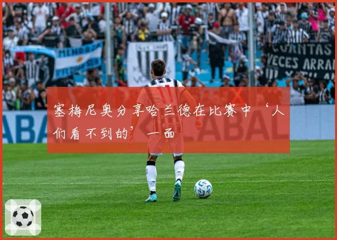 塞梅尼奥分享哈兰德在比赛中‘人们看不到的’一面