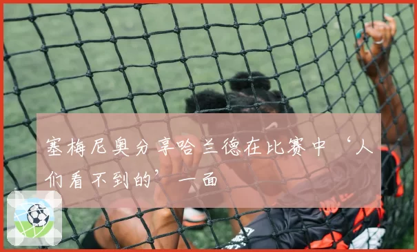 塞梅尼奥分享哈兰德在比赛中‘人们看不到的’一面