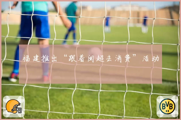 福建推出“跟着闽超去消费”活动