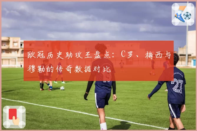 欧冠历史助攻王盘点：C罗、梅西与穆勒的传奇数据对比