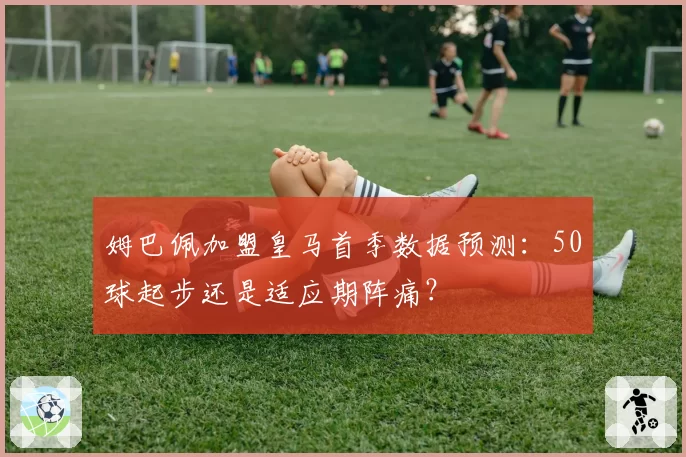 姆巴佩加盟皇马首季数据预测：50球起步还是适应期阵痛？