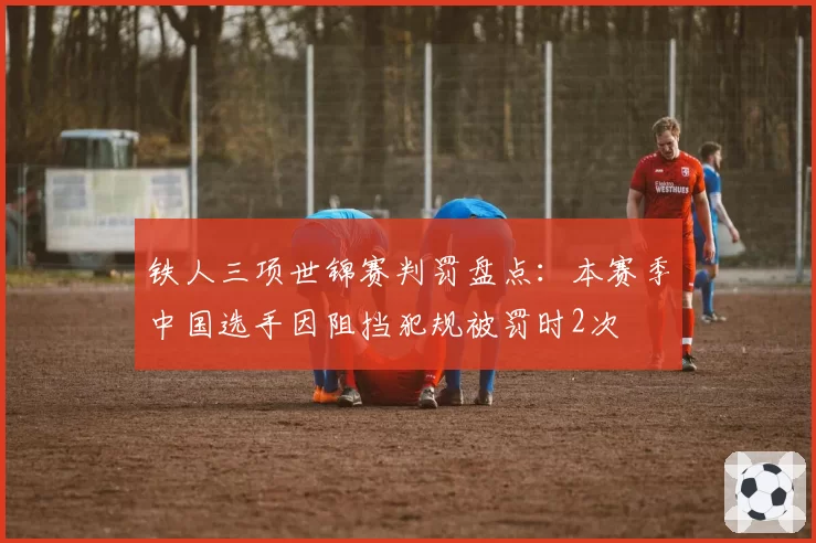 铁人三项世锦赛判罚盘点：本赛季中国选手因阻挡犯规被罚时2次