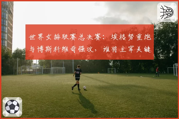 世界女排联赛总决赛：埃格努重炮与博斯科维奇强攻，谁将主宰关键分？