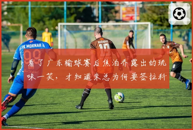 看了广东输球赛后焦泊乔露出的玩味一笑，才知道朱总为何要签拉科