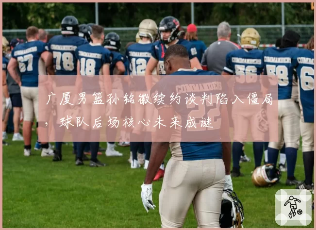 广厦男篮孙铭徽续约谈判陷入僵局，球队后场核心未来成谜