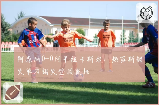 阿森纳0-0闷平纽卡斯尔，热苏斯错失单刀错失登顶良机